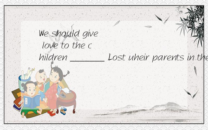We should give love to the children _______ Lost uheir parents in the earthquake.A.who B.whom C.those D.which