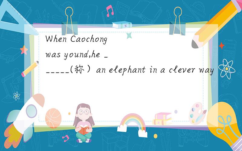 When Caochong was yound,he ______(称）an elephant in a clever way