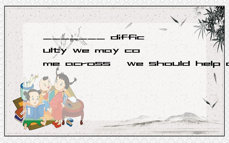 _______ difficulty we may come across ,we should help one another .A.However B.Whenever C.Whereber D.Whatever