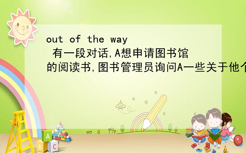 out of the way 有一段对话,A想申请图书馆的阅读书,图书管理员询问A一些关于他个人的信息,例如,姓名,年龄,职业等,A回答完后,图书管理员说that is the most important out of the way ,在这里out of the way
