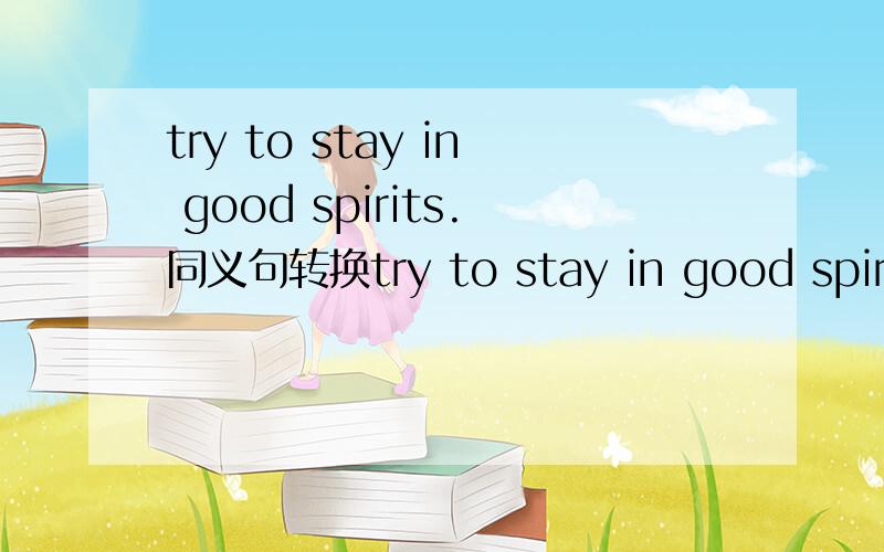 try to stay in good spirits.同义句转换try to stay in good spirits —————— ———————— ———————— ——————