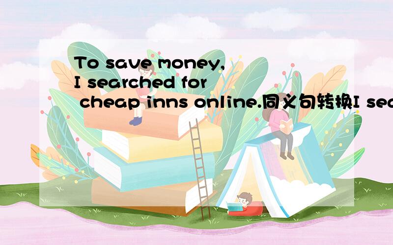 To save money,I searched for cheap inns online.同义句转换I searched for cheap inns_____ ______ to save money.速度