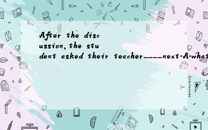 After the discussion,the student asked their teacher____next.A.what to do B.where to do C.how to do D.which to doWhy?