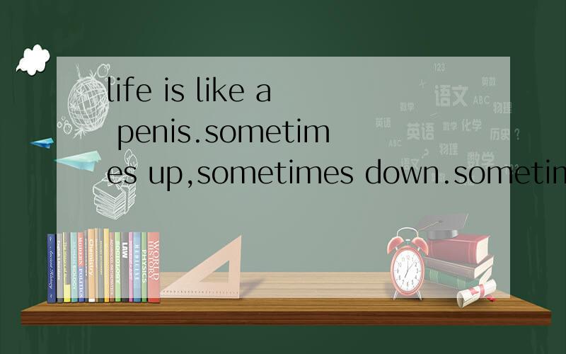life is like a penis.sometimes up,sometimes down.sometimes soft,sometimes