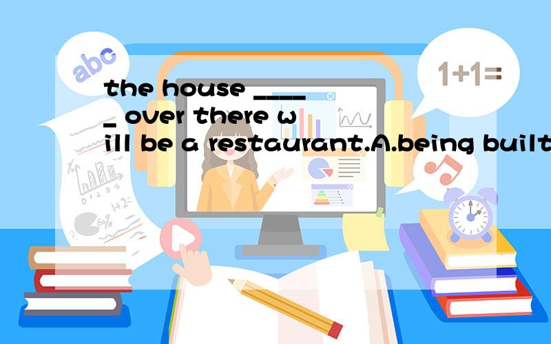 the house _____ over there will be a restaurant.A.being built B.is built C.being building D.built这题选A.可我觉得该选B.为什么会选A呢?