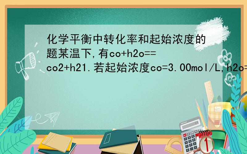 化学平衡中转化率和起始浓度的题某温下,有co+h2o==co2+h21.若起始浓度co=3.00mol/L,h2o=0.75mol/L,则平衡是co的转化率为20％.2.若起始浓度co=3.00mol/L,h2o=4.50mol/L,则平衡是co的转化率为60％.现在设起始浓