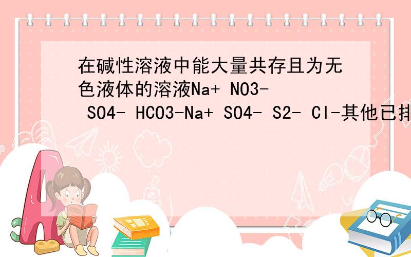 在碱性溶液中能大量共存且为无色液体的溶液Na+ NO3- SO4- HCO3-Na+ SO4- S2- Cl-其他已排除只剩下两个,请问 那个正确,为什么另一个错了