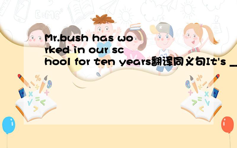 Mr.bush has worked in our school for ten years翻译同义句It's ___Mr.bush__in our school