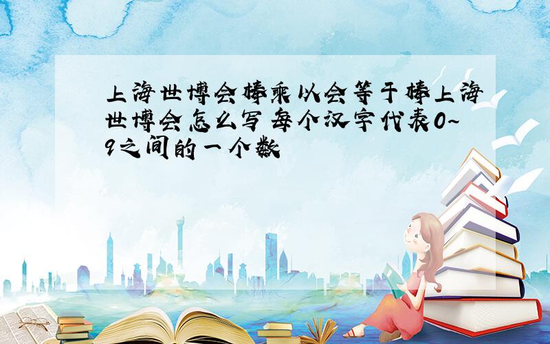 上海世博会棒乘以会等于棒上海世博会怎么写每个汉字代表0~9之间的一个数
