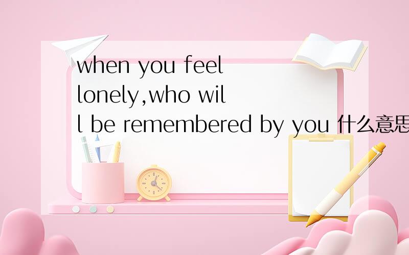 when you feel lonely,who will be remembered by you 什么意思.如题