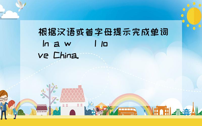 根据汉语或首字母提示完成单词 In a w( )I love China.