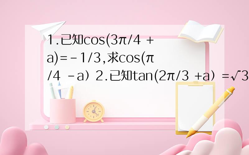 1.已知cos(3π/4 +a)=-1/3,求cos(π/4 -a）2.已知tan(2π/3 +a）=√3/4,求tan(5π/3 -a）已知cos(3π/4 +a)=-1/3,求cos(π/4 -a）   2.  已知tan(2π/3 +a）=√3/4,求tan(5π/3 -a）
