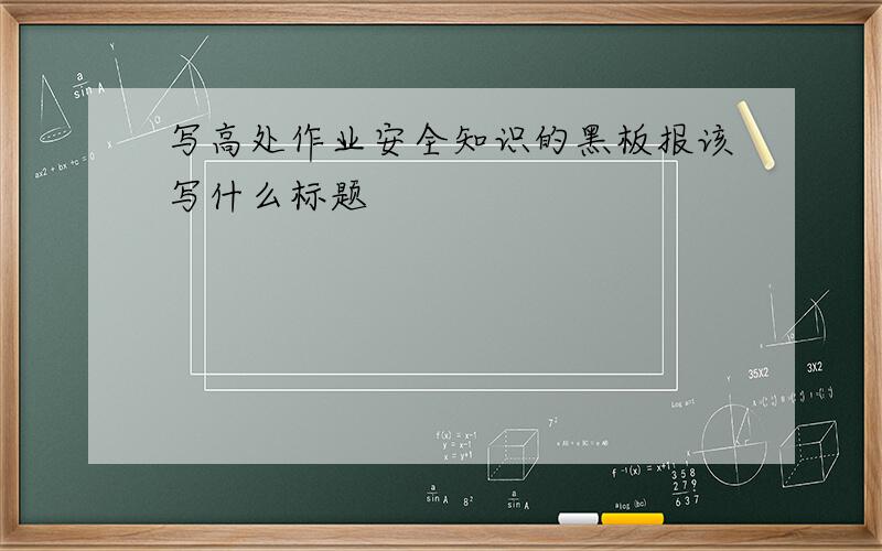写高处作业安全知识的黑板报该写什么标题