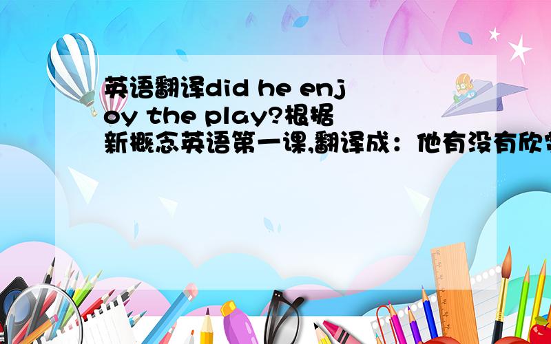 英语翻译did he enjoy the play?根据新概念英语第一课,翻译成：他有没有欣赏那部戏?还是其他翻译?