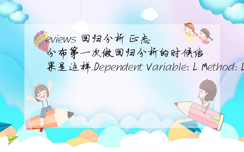 eviews 回归分析 正态分布第一次做回归分析的时候结果是这样.Dependent Variable:L Method:Least Squares Date:11/26/10 Time:12:31 Sample:1975 2009 Included observations:35 Variable Coefficient Std.Error t-Statistic Prob.C -139.1324
