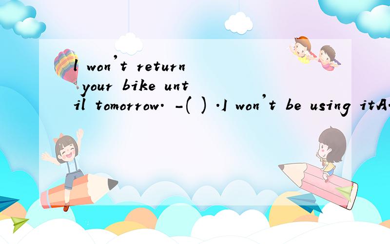 l won't return your bike until tomorrow. -( ) .I won't be using itA.Take it easy   B.you are welcome      C.That'all right       D.It's my pleasure    说一下原因       亲—————