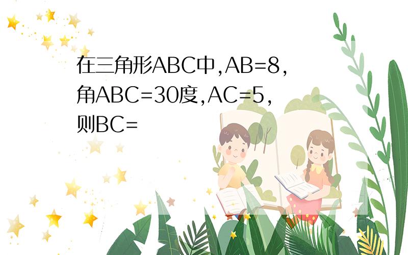 在三角形ABC中,AB=8,角ABC=30度,AC=5,则BC=