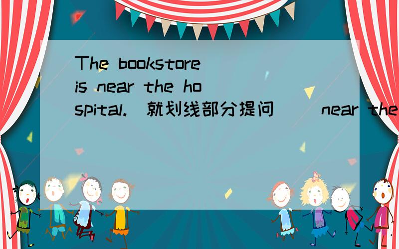 The bookstore is near the hospital.(就划线部分提问) （near the hospital划横线）