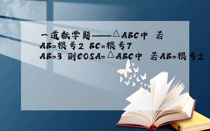 一道数学题——△ABC中 若AB=根号2 BC=根号7 AB=3 则COSA=△ABC中 若AB=根号2 BC=根号7 AB=3 则COSA=?对不起 ——△ABC中 若AC=根号2 BC=根号7 AB=3 则COSA=