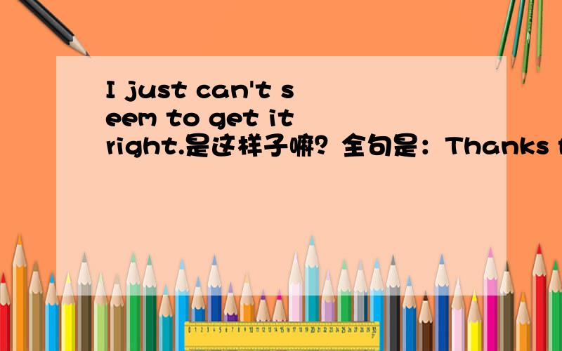 I just can't seem to get it right.是这样子嘛？全句是：Thanks for another great vid!Will you teach us how to draw someone with their arms crossed?I just can't seem to get it right.比如I just can't：我就是不能后面seem to get it righ