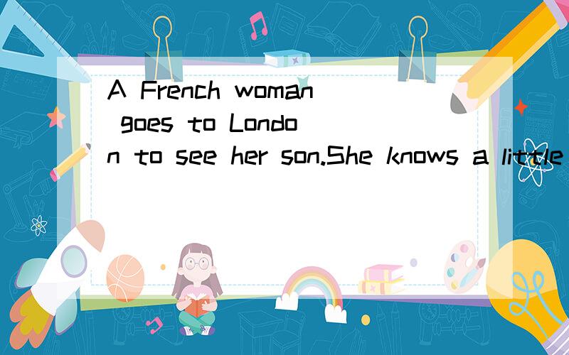 A French woman goes to London to see her son.She knows a little English,but can not speak it very well.One day she goes to a shop.She wants to buy a hen(母鸡) for dinner.But she can not remember the English word for “hen”.Just then the shop wai