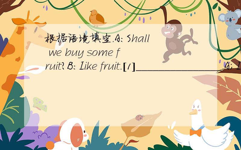 根据语境填空.A:Shall we buy some fruit?B:Iike fruit.[1]_______________.A;I want to have some oranges and bananas.B;What about some apples?A;Good!I like apples.[2]______________.B;Let's go home[3]_______________.The bag is so heavy.We'd better t