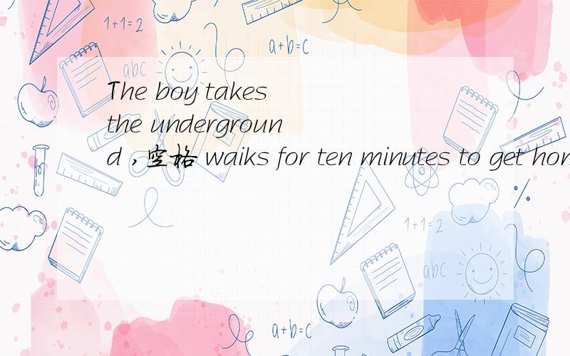 The boy takes the underground ,空格 waiks for ten minutes to get home空格里面填什么 空格后面 的打错了是walks
