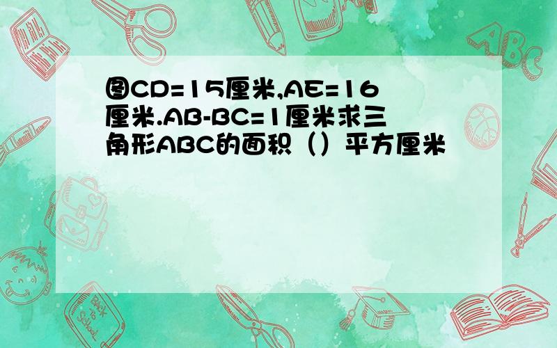 图CD=15厘米,AE=16厘米.AB-BC=1厘米求三角形ABC的面积（）平方厘米