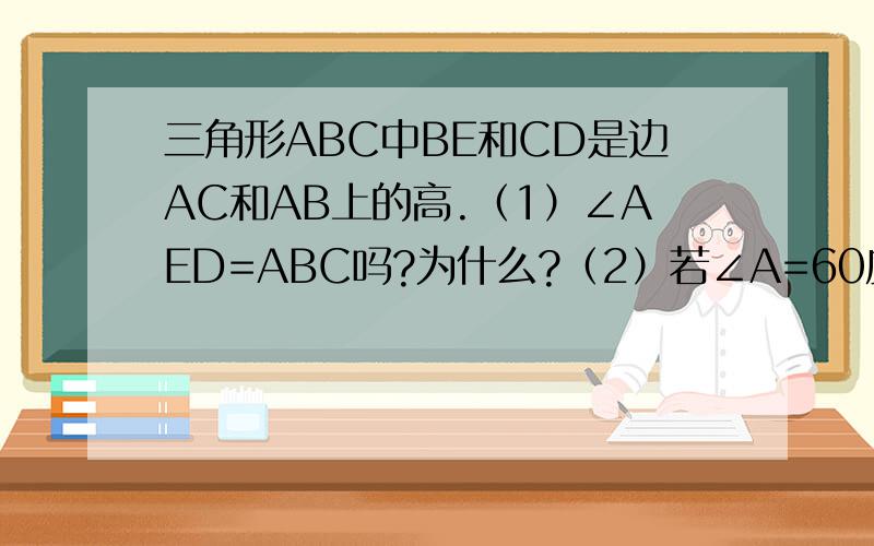 三角形ABC中BE和CD是边AC和AB上的高.（1）∠AED=ABC吗?为什么?（2）若∠A=60度,求DE/ BC的值.