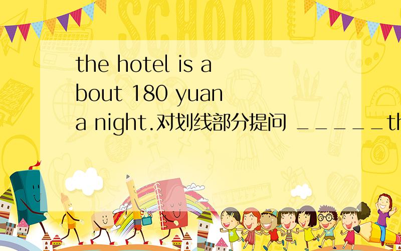 the hotel is about 180 yuan a night.对划线部分提问 _____the hotel is about 180 yuan a night.对划线部分提问______ the ______ ______ the hotel a night?