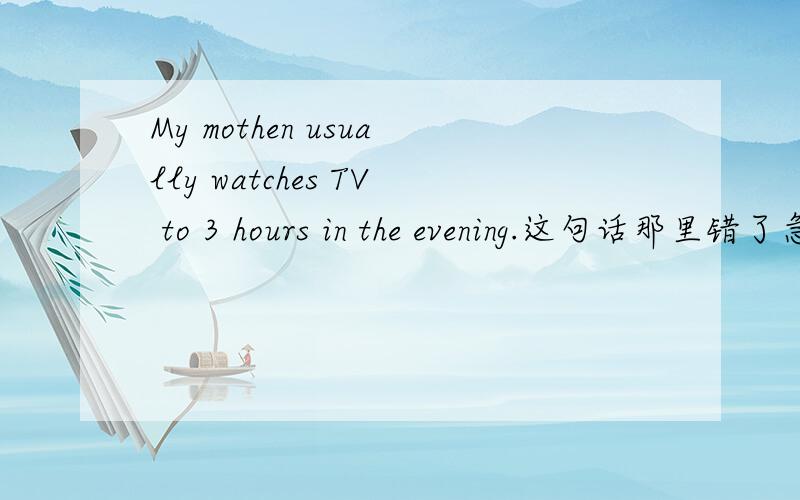 My mothen usually watches TV to 3 hours in the evening.这句话那里错了急急急急急急急急急急急急急急急急