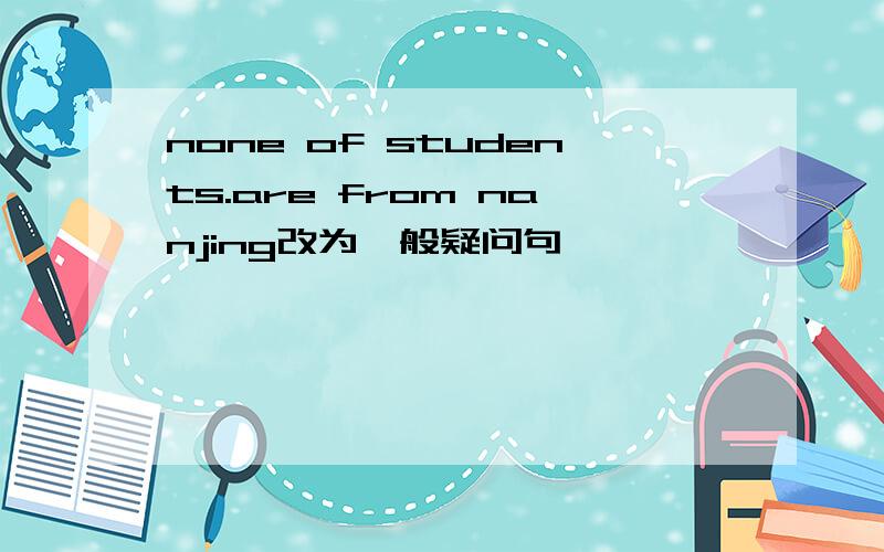 none of students.are from nanjing改为一般疑问句