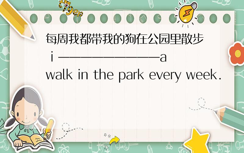 每周我都带我的狗在公园里散步 i —————————a walk in the park every week.