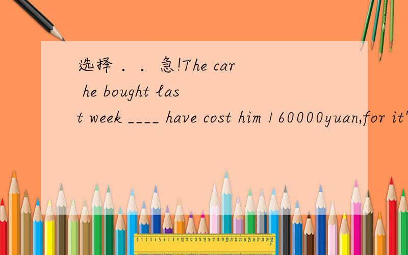 选择 ．．急!The car he bought last week ____ have cost him 160000yuan,for it's old.如题,A.oughtn't to B .needn't to C.shouldn't to D.have to