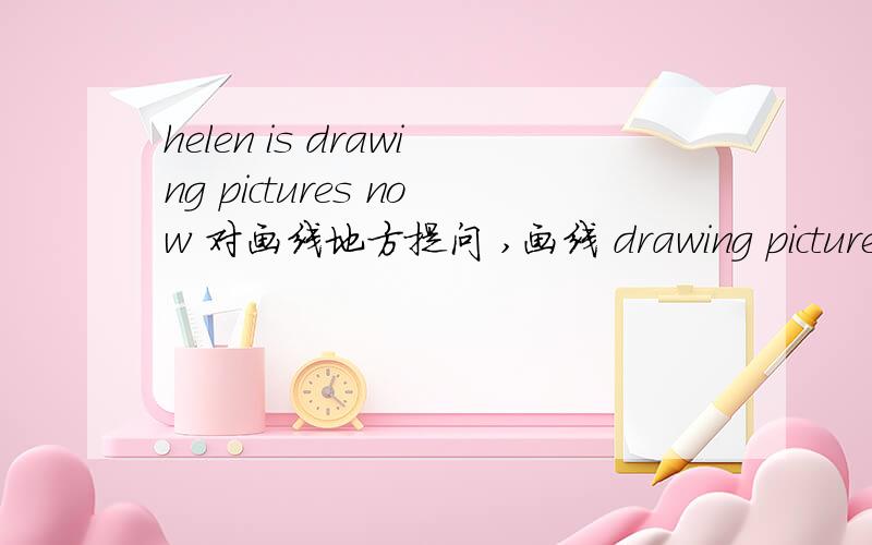 helen is drawing pictures now 对画线地方提问 ,画线 drawing pictures