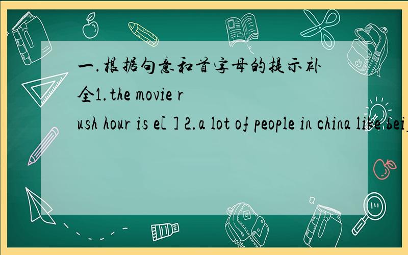 一.根据句意和首字母的提示补全1.the movie rush hour is e[ ] 2.a lot of people in china like beijingo[ ] 3.i like a[ ] movies,but he likes comedies