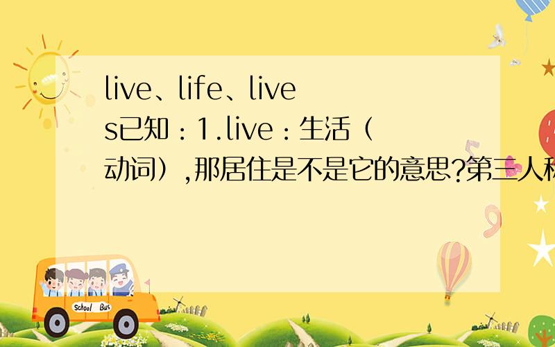 live、life、lives已知：1.live：生活（动词）,那居住是不是它的意思?第三人称单数形式呢?2.life：生活（名词）生命（名词）有复数：lives（第2点对吗）3.还有：living、alive的意思和词性?———