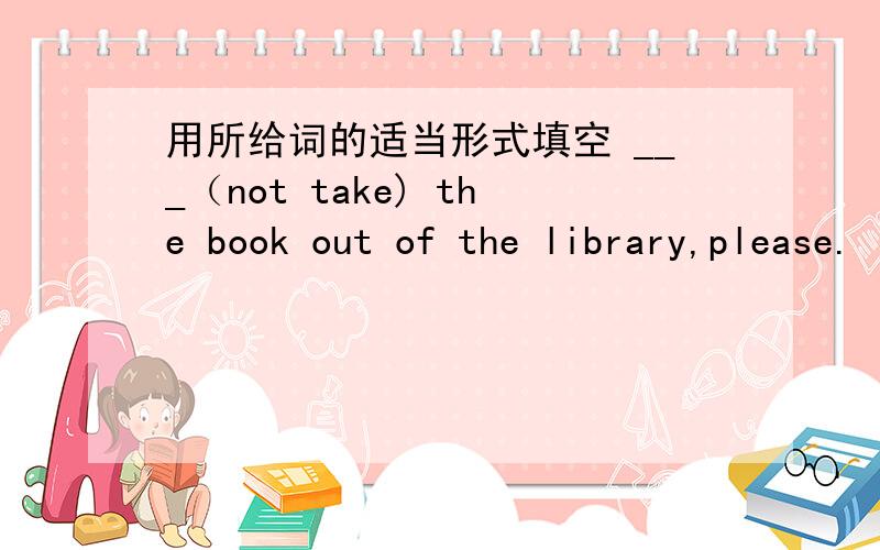 用所给词的适当形式填空 ___（not take) the book out of the library,please.