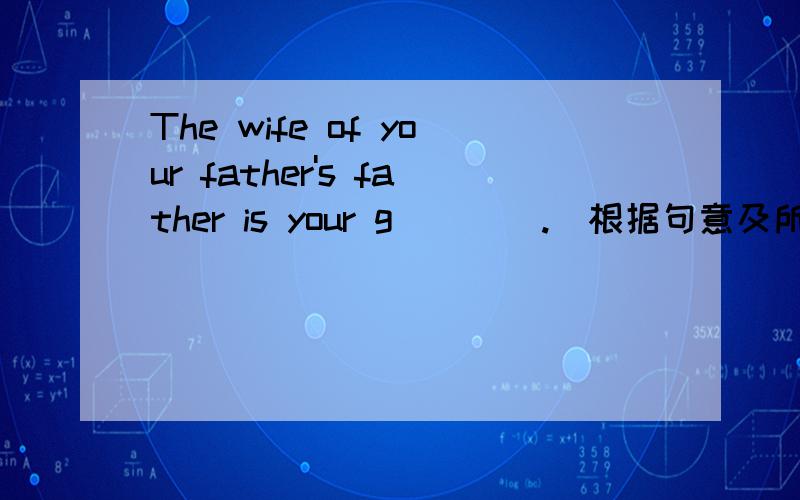 The wife of your father's father is your g____.(根据句意及所给首字母填写单词,完成句子）回答要准