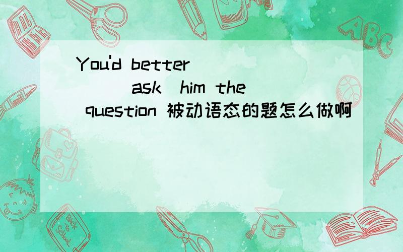 You'd better ___(ask)him the question 被动语态的题怎么做啊