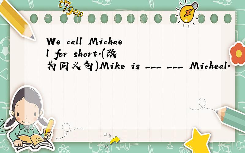 We call Michael for short.(改为同义句)Mike is ___ ___ Micheal.