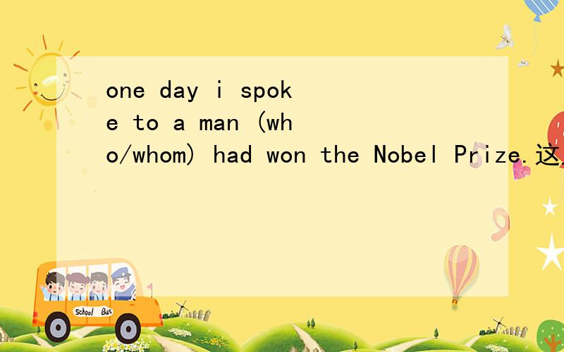 one day i spoke to a man (who/whom) had won the Nobel Prize.这里用who 还是whom?