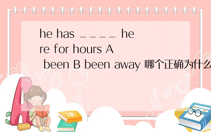 he has ____ here for hours A been B been away 哪个正确为什么不选B因为有here吗