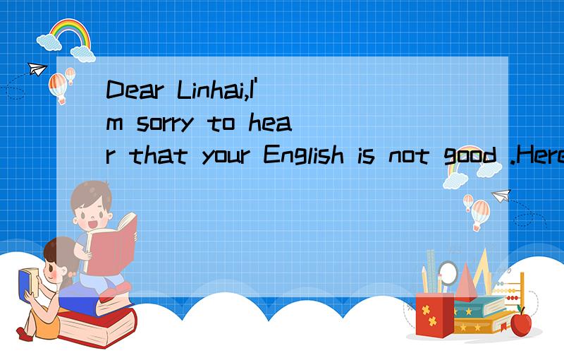 Dear Linhai,I'm sorry to hear that your English is not good .Here's some advice for you to improveyour English .First,you should listen to your teacher carefully in class and take notes .Second,you should remember some English works every day .Third