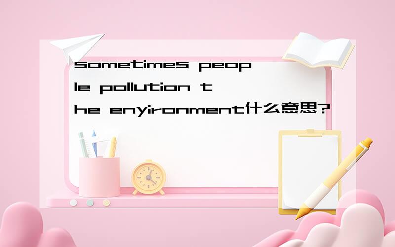 sometimes people pollution the enyironment什么意思?