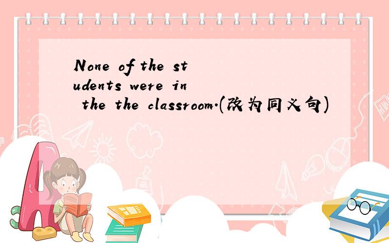 None of the students were in the the classroom.(改为同义句)
