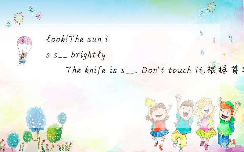 look!The sun is s__ brightly      The knife is s__. Don't touch it.根据首字母填词