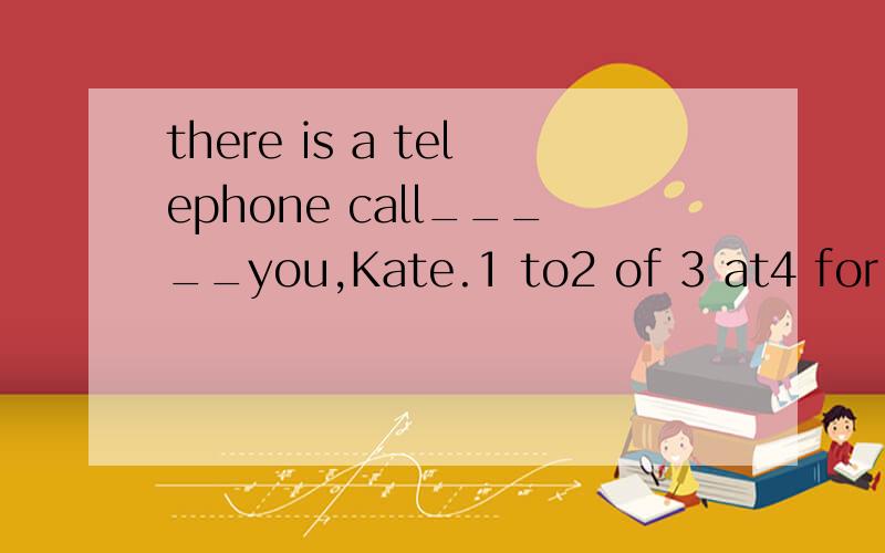 there is a telephone call_____you,Kate.1 to2 of 3 at4 for 选择一个,并说明原因.