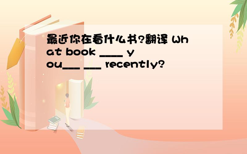 最近你在看什么书?翻译 What book ____ you___ ___ recently?