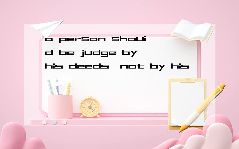 a person shouid be judge by his deeds,not by his